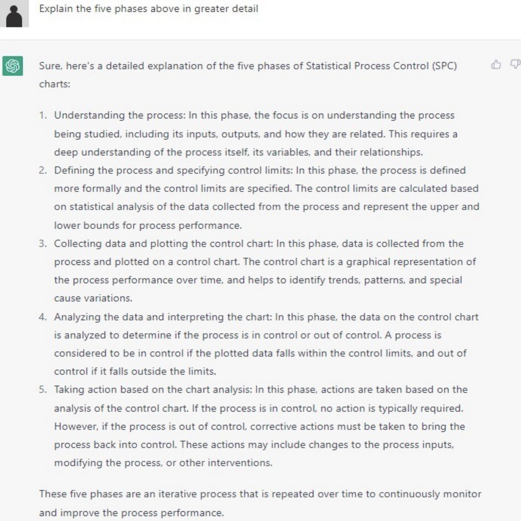 chatGPT prompt Explain the five phases above in greater detail Response Sure, here's a detailed explanation of the five phases of Statistical Process Control (SPC) charts: 1. Understanding the process: In this phase, the focus is on understanding the process being studied, including its inputs, outputs, and how they are related. This requires a deep understanding of the process itself, its variables, and their relationships. 2. Defining the process and specifying control limits: In this phase, the process is defined more formally and the control limits are specified. The control limits are calculated based on statistical analysis of the data collected from the process and represent the upper and lower bounds for process performance. 3. Collecting data and plotting the control chart: In this phase, data is collected from the process and plotted on a control chart. The control chart is a graphical representation of the process performance over time, and helps to identify trends, patterns, and special cause variations. 4. Analyzing the data and interpreting the chart: In this phase, the data on the control chart is analyzed to determine if the process is in control or out of control. A process is considered to be in control if the plotted data falls within the control limits, and out of control if it falls outside the limits. 5. Taking action based on the chart analysis: In this phase, actions are taken based on the analysis of the control chart. If the process is in control, no action is typically required. However, if the process is out of control, corrective actions must be taken to bring the process back into control. These actions may include changes to the process inputs, modifying the process, or other interventions. These five phases are an iterative process that is repeated over time to continuously monitor and improve the process performance.